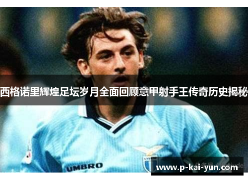 西格诺里辉煌足坛岁月全面回顾意甲射手王传奇历史揭秘 西格诺里辉煌足坛岁月全面回顾意甲射手王传奇历史揭秘