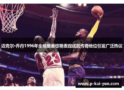 迈克尔·乔丹1996年全明星赛惊艳表现成就传奇地位引发广泛热议