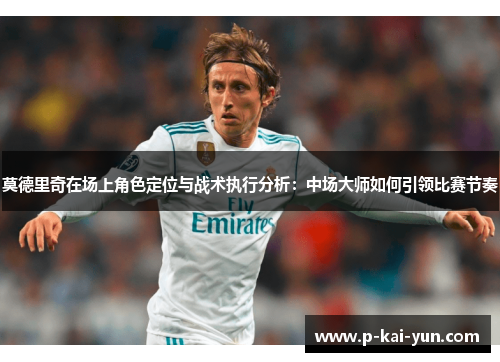 莫德里奇在场上角色定位与战术执行分析：中场大师如何引领比赛节奏