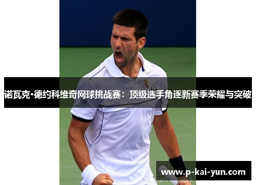 诺瓦克·德约科维奇网球挑战赛:顶级选手角逐新赛季荣耀与突破 诺瓦克·德约科维奇网球挑战赛:顶级选手角逐新赛季荣耀与突破