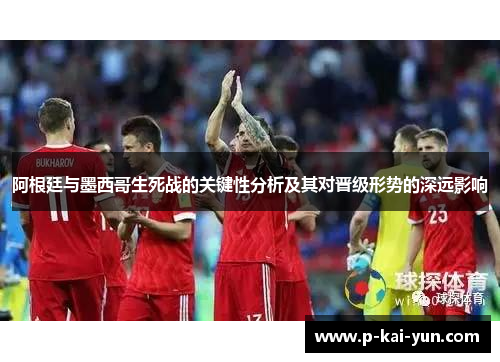 阿根廷与墨西哥生死战的关键性分析及其对晋级形势的深远影响 阿根廷与墨西哥生死战的关键性分析及其对晋级形势的深远影响