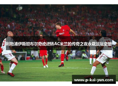 利物浦伊斯坦布尔奇迹逆转AC米兰的传奇之夜永载足坛史册